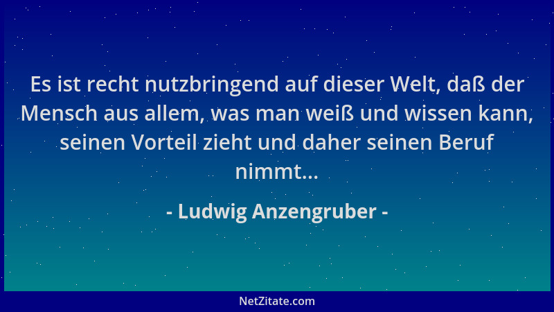 Ludwig Anzengruber - Es ist recht nutzbringend auf dieser Welt, daß der Mensch aus allem, was man weiß und wissen kann, sei...