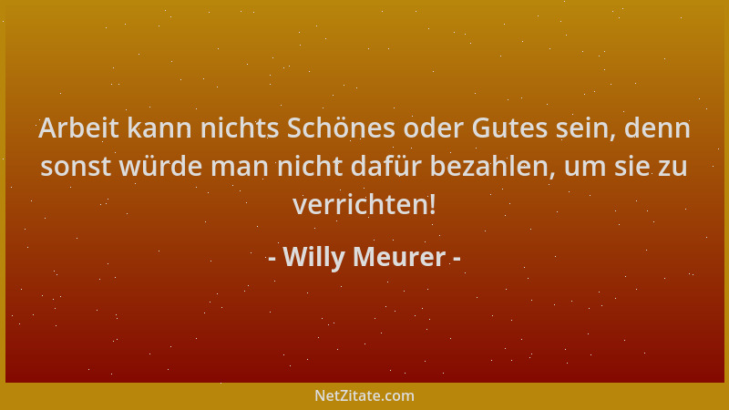 Willy Meurer - Arbeit kann nichts Schönes oder Gutes sein, denn sonst würde man nicht dafür bezahlen, um sie zu verrichten!...
