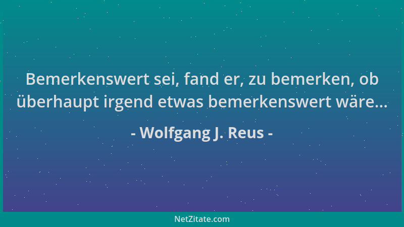 Wolfgang J. Reus - Bemerkenswert sei, fand er, zu bemerken, ob überhaupt irgend etwas bemerkenswert wäre......