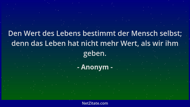 Anonym - Den Wert des Lebens bestimmt der Mensch selbst; denn das Leben hat nicht mehr Wert, als wir ihm geben....