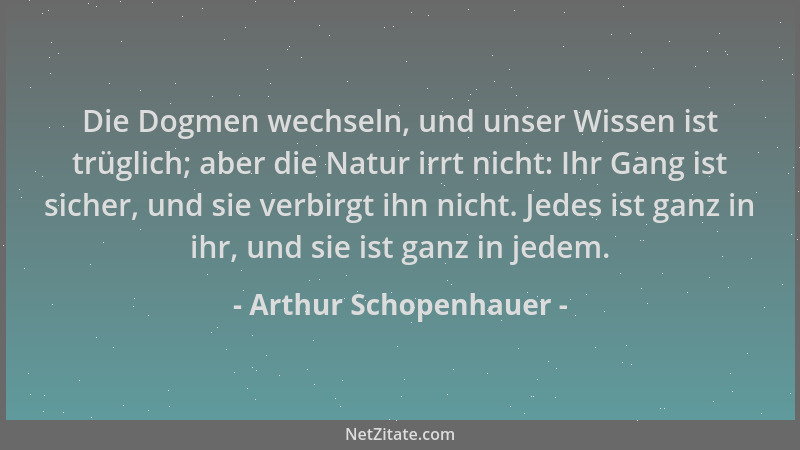 Arthur Schopenhauer - Die Dogmen wechseln, und unser Wissen ist trüglich; aber die Natur irrt nicht: Ihr Gang ist sicher, u...