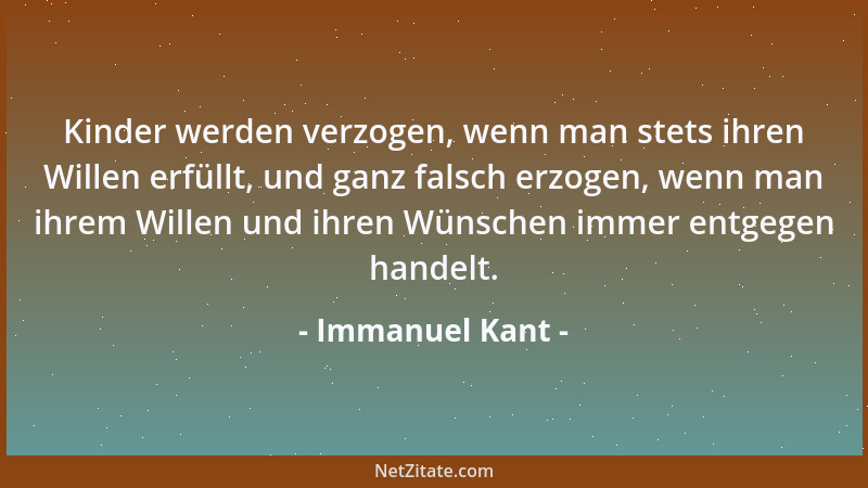 Immanuel Kant - Kinder werden verzogen, wenn man stets ihren Willen erfüllt, und ganz falsch erzogen, wenn man ihrem Willen...