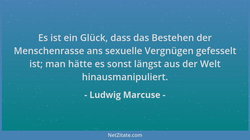 Ludwig Marcuse - Es ist ein Glück, dass das Bestehen der Menschenrasse ans sexuelle Vergnügen gefesselt ist; man hätte es s...