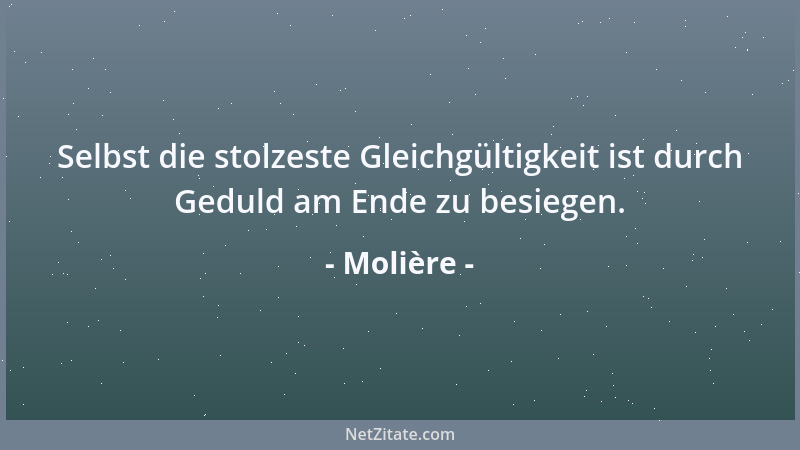 Molière - Selbst die stolzeste Gleichgültigkeit ist durch Geduld am Ende zu besiegen....