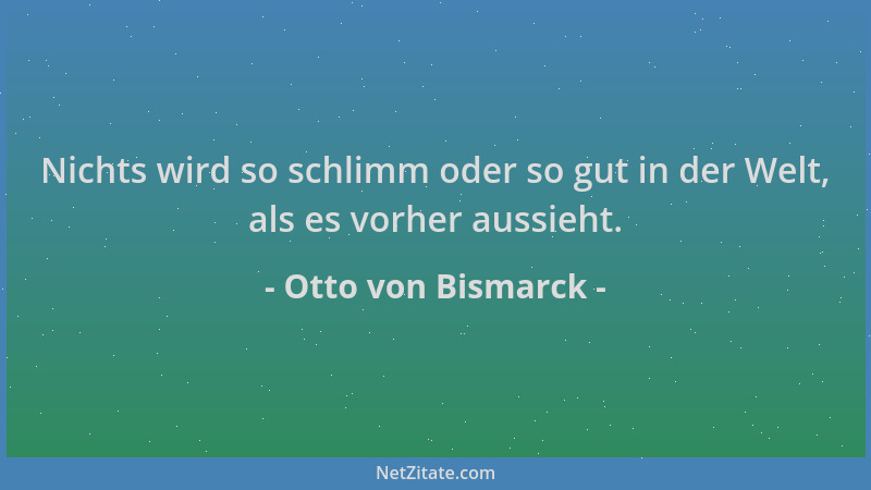Otto von Bismarck - Nichts wird so schlimm oder so gut in der Welt, als es vorher aussieht....