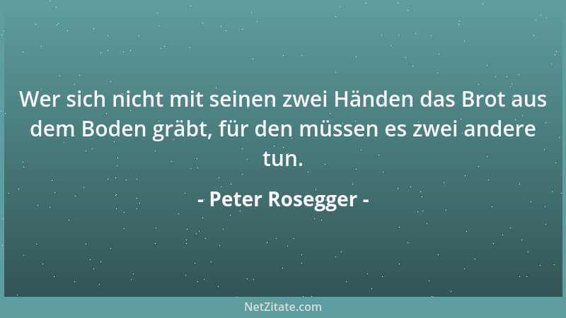 Peter Rosegger - Wer sich nicht mit seinen zwei Händen das Brot aus dem Boden gräbt, für den müssen es zwei andere tun....