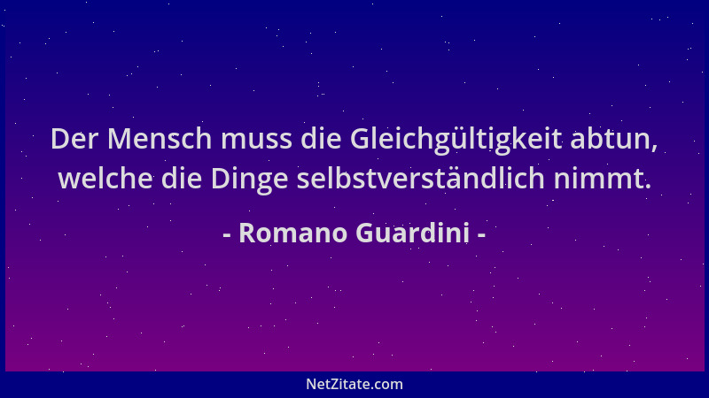 Romano Guardini - Der Mensch muss die Gleichgültigkeit abtun, welche die Dinge selbstverständlich nimmt....