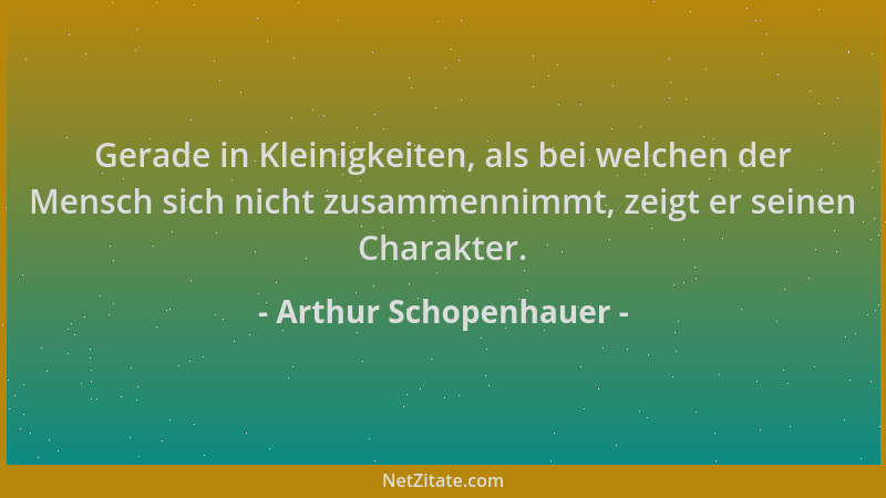 Arthur Schopenhauer - Gerade in Kleinigkeiten, als bei welchen der Mensch sich nicht zusammennimmt, zeigt er seinen Charakt...