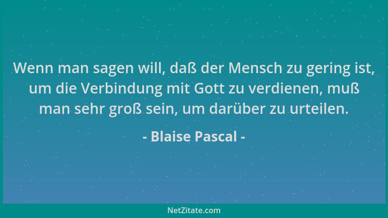 Blaise Pascal - Wenn man sagen will, daß der Mensch zu gering ist, um die Verbindung mit Gott zu verdienen, muß man sehr gr...