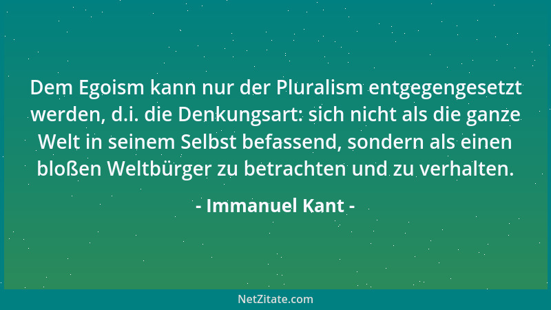 Immanuel Kant - Dem Egoism kann nur der Pluralism entgegengesetzt werden, d.i. die Denkungsart: sich nicht als die ganze We...
