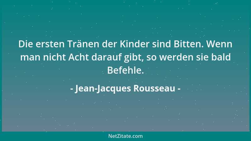 Jean-Jacques Rousseau - Die ersten Tränen der Kinder sind Bitten. Wenn man nicht Acht darauf gibt, so werden sie bald Befeh...