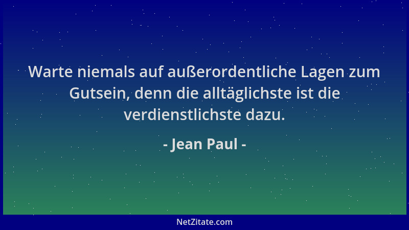 Jean Paul - Warte niemals auf außerordentliche Lagen zum Gutsein, denn die alltäglichste ist die verdienstlichste dazu....