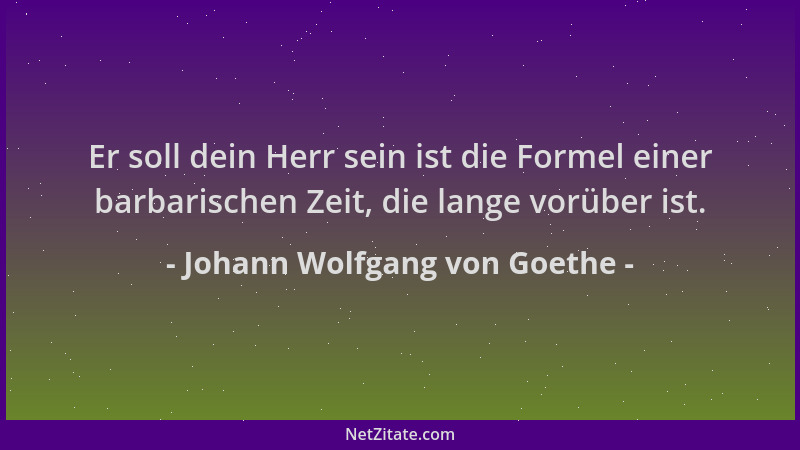 Johann Wolfgang von Goethe - Er soll dein Herr sein ist die Formel einer barbarischen Zeit, die lange vorüber ist....