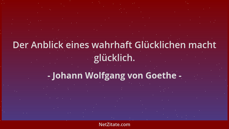 Johann Wolfgang von Goethe - Der Anblick eines wahrhaft Glücklichen macht glücklich....