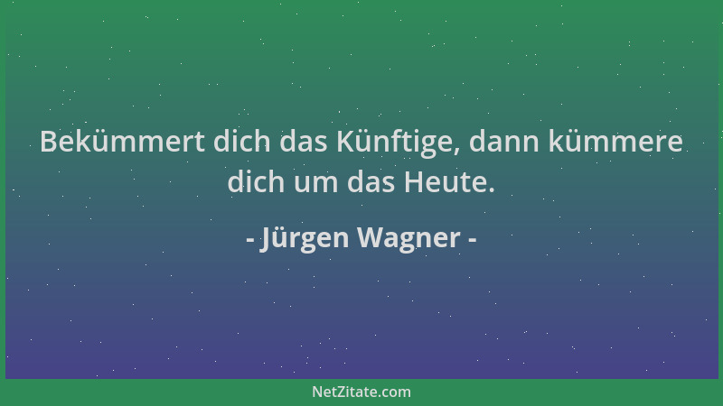 Jürgen Wagner - Bekümmert dich das Künftige, dann kümmere dich um das Heute....