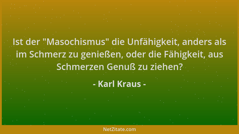 Karl Kraus - Ist der  "Masochismus " die Unfähigkeit, anders als im Schmerz zu genießen, oder die Fähigkeit, aus Schmerzen Ge...