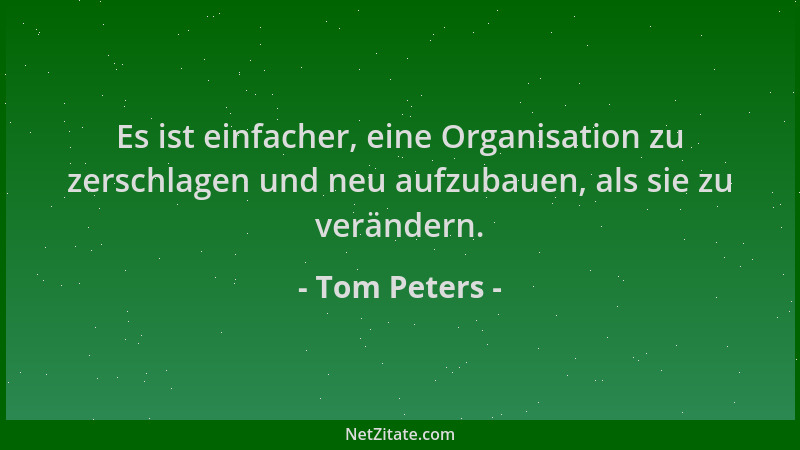 Tom Peters - Es ist einfacher, eine Organisation zu zerschlagen und neu aufzubauen, als sie zu verändern....