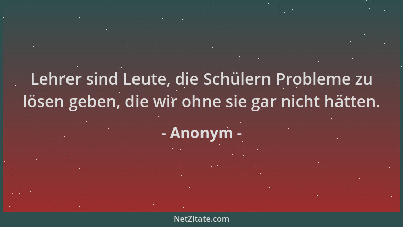 Anonym - Lehrer sind Leute, die Schülern Probleme zu lösen geben, die wir ohne sie gar nicht hätten....