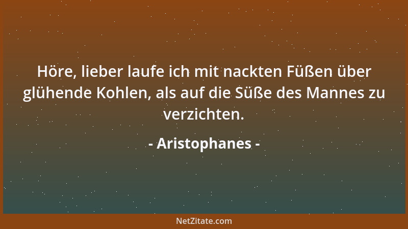 Aristophanes - Höre, lieber laufe ich mit nackten Füßen über glühende Kohlen, als auf die Süße des Mannes zu verzichten....