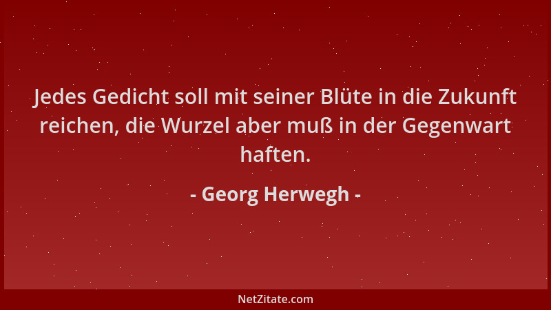 Georg Herwegh - Jedes Gedicht soll mit seiner Blüte in die Zukunft reichen, die Wurzel aber muß in der Gegenwart haften....