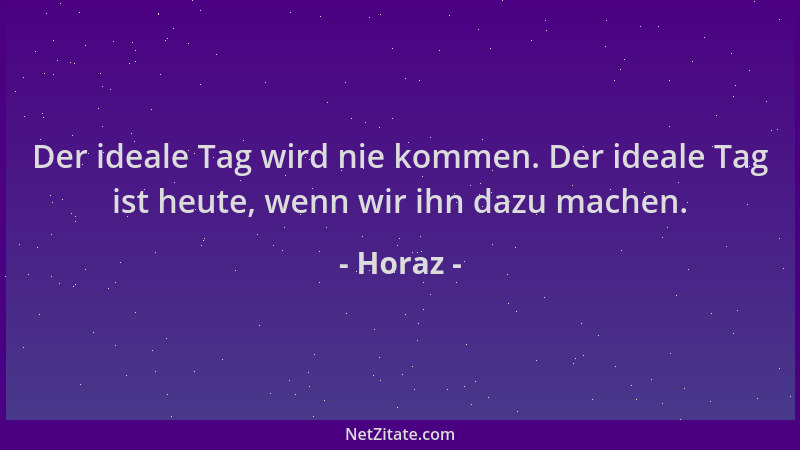 Horaz - Der ideale Tag wird nie kommen. Der ideale Tag ist heute, wenn wir ihn dazu machen....