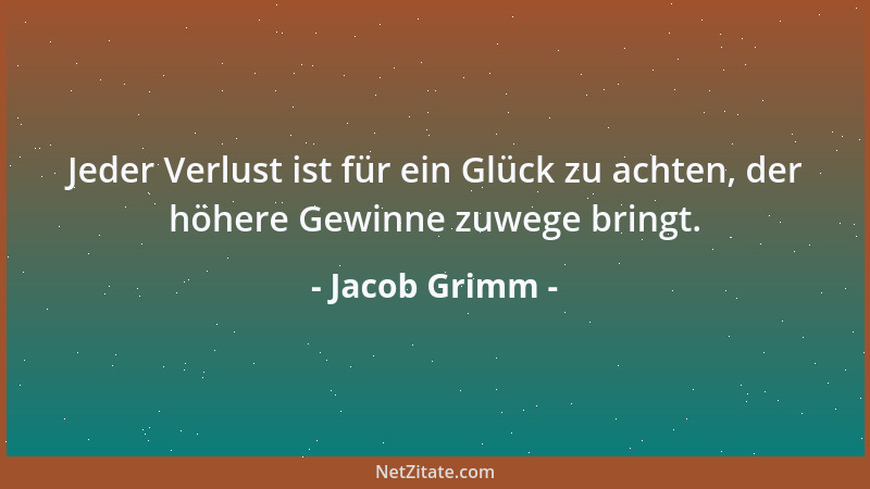 Jacob Grimm - Jeder Verlust ist für ein Glück zu achten, der höhere Gewinne zuwege bringt....