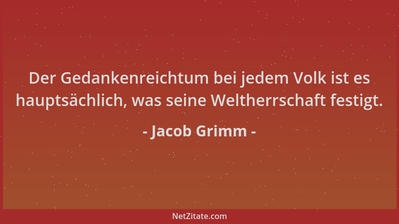 Jacob Grimm - Der Gedankenreichtum bei jedem Volk ist es hauptsächlich, was seine Weltherrschaft festigt....