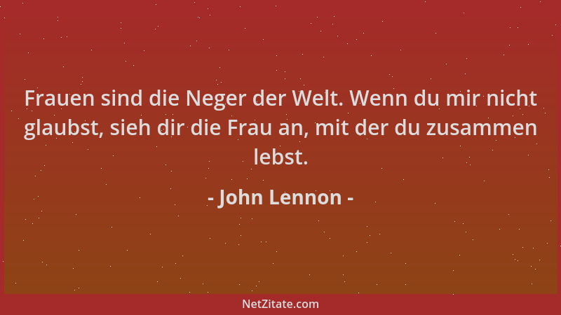 John Lennon - Frauen sind die Neger der Welt. Wenn du mir nicht glaubst, sieh dir die Frau an, mit der du zusammen lebst....