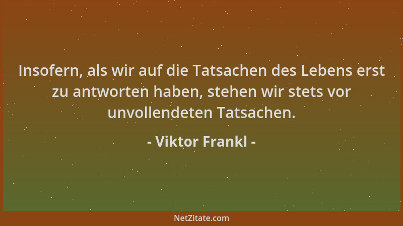 Viktor Frankl - Insofern, als wir auf die Tatsachen des Lebens erst zu antworten haben, stehen wir stets vor unvollendeten...