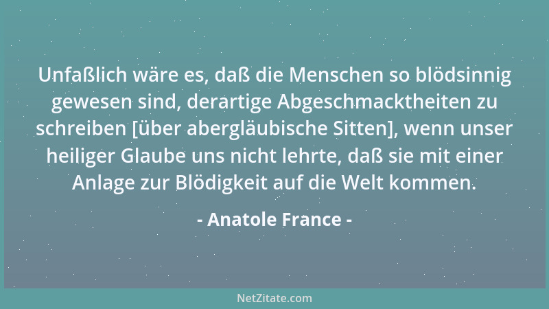 Anatole France - Unfaßlich wäre es, daß die Menschen so blödsinnig gewesen sind, derartige Abgeschmacktheiten zu schreiben...