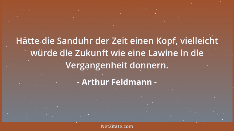 Arthur Feldmann - Hätte die Sanduhr der Zeit einen Kopf, vielleicht würde die Zukunft wie eine Lawine in die Vergangenheit...