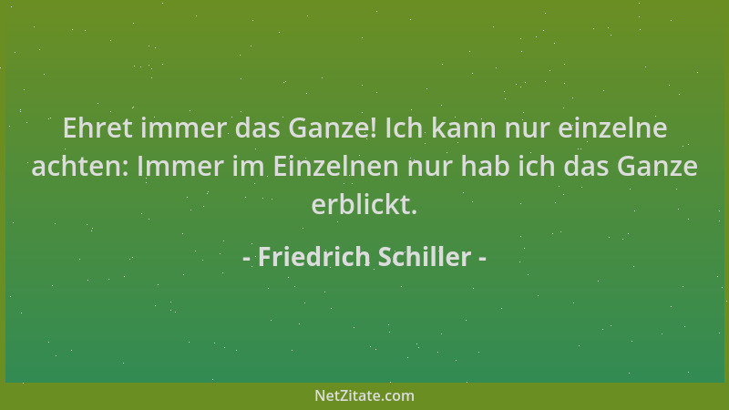 Friedrich Schiller - Ehret immer das Ganze! Ich kann nur einzelne achten: Immer im Einzelnen nur hab ich das Ganze erblickt...