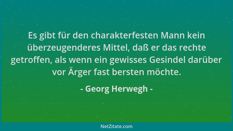 Georg Herwegh - Es gibt für den charakterfesten Mann kein überzeugenderes Mittel, daß er das rechte getroffen, als wenn ein...