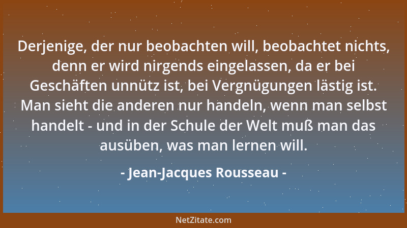 Jean-Jacques Rousseau - Derjenige, der nur beobachten will, beobachtet nichts, denn er wird nirgends eingelassen, da er bei...
