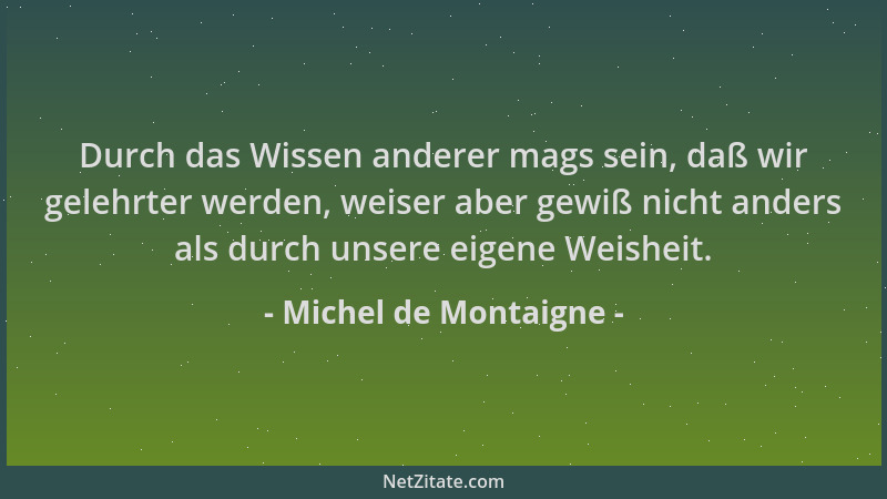Michel de Montaigne - Durch das Wissen anderer mags sein, daß wir gelehrter werden, weiser aber gewiß nicht anders als durc...