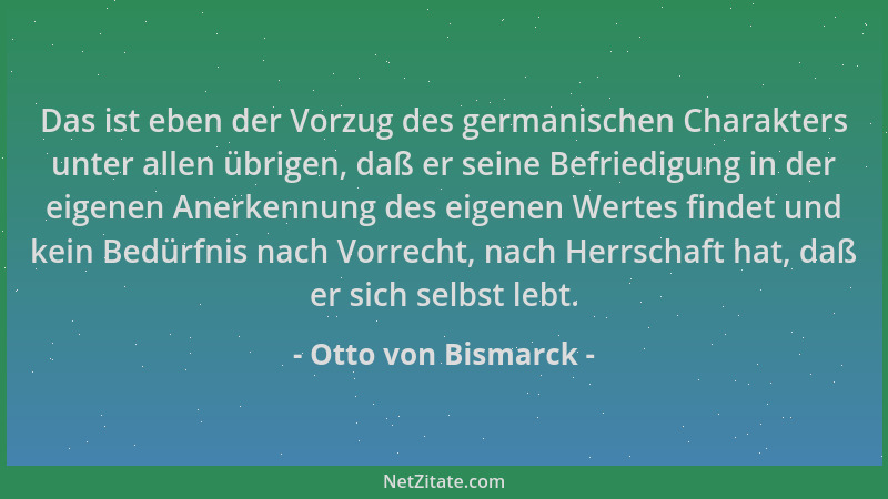 Otto von Bismarck - Das ist eben der Vorzug des germanischen Charakters unter allen übrigen, daß er seine Befriedigung in d...