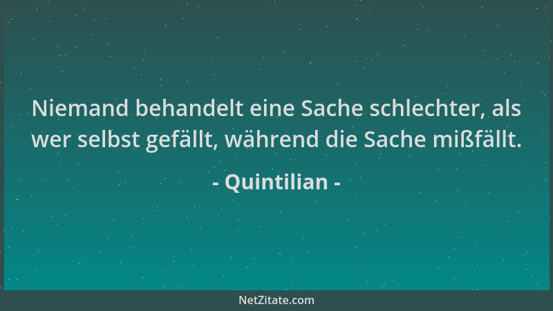 Quintilian - Niemand behandelt eine Sache schlechter, als wer selbst gefällt, während die Sache mißfällt....