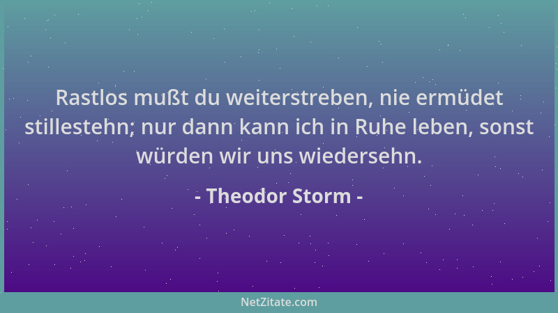 Theodor Storm - Rastlos mußt du weiterstreben, nie ermüdet stillestehn; nur dann kann ich in Ruhe leben, sonst würden wir u...