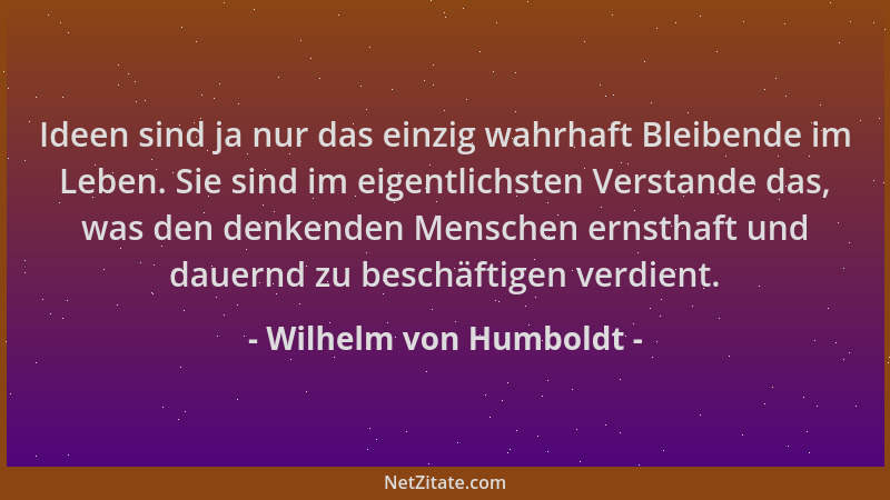 Wilhelm von Humboldt - Ideen sind ja nur das einzig wahrhaft Bleibende im Leben. Sie sind im eigentlichsten Verstande das,...
