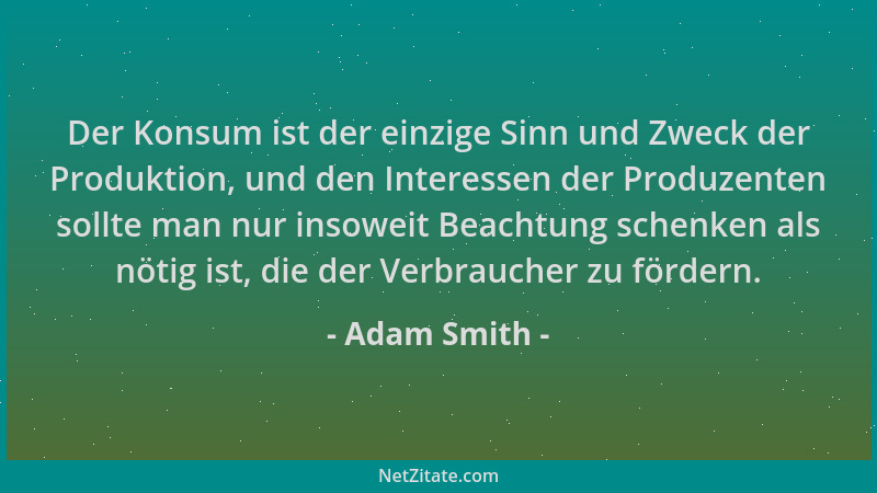 Adam Smith - Der Konsum ist der einzige Sinn und Zweck der Produktion, und den Interessen der Produzenten sollte man nur in...