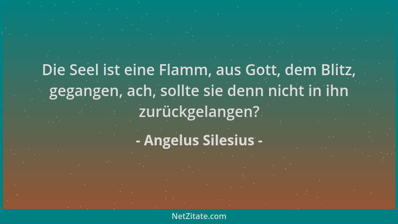 Angelus Silesius - Die Seel ist eine Flamm, aus Gott, dem Blitz, gegangen, ach, sollte sie denn nicht in ihn zurückgelangen...