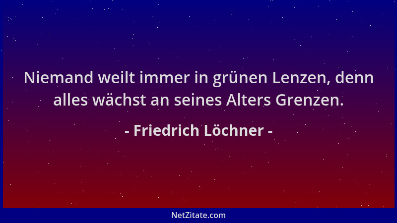 Friedrich Löchner - Niemand weilt immer in grünen Lenzen, denn alles wächst an seines Alters Grenzen....