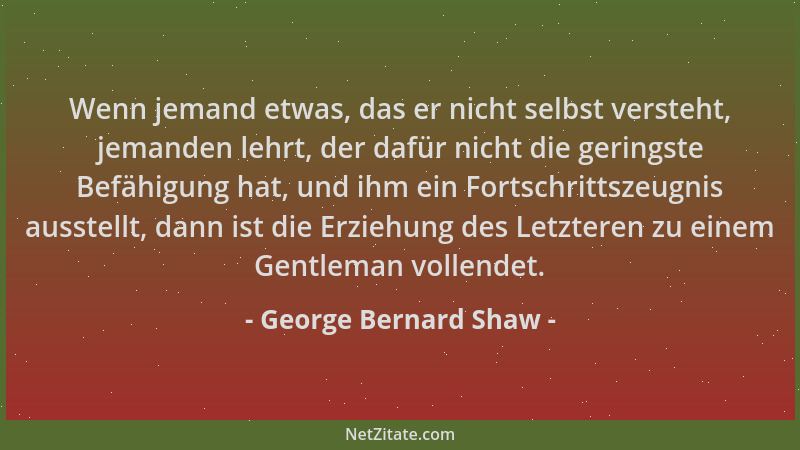 George Bernard Shaw - Wenn jemand etwas, das er nicht selbst versteht, jemanden lehrt, der dafür nicht die geringste Befähi...