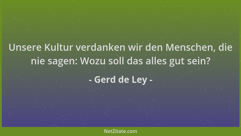 Gerd de Ley - Unsere Kultur verdanken wir den Menschen, die nie sagen: Wozu soll das alles gut sein?...