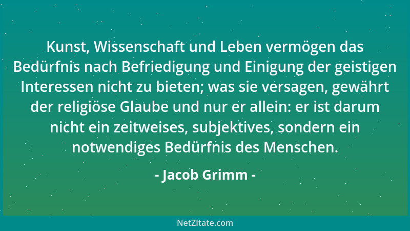Jacob Grimm - Kunst, Wissenschaft und Leben vermögen das Bedürfnis nach Befriedigung und Einigung der geistigen Interessen...