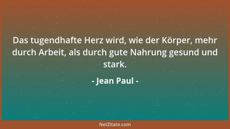 Jean Paul - Das tugendhafte Herz wird, wie der Körper, mehr durch Arbeit, als durch gute Nahrung gesund und stark....
