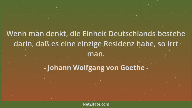 Johann Wolfgang von Goethe - Wenn man denkt, die Einheit Deutschlands bestehe darin, daß es eine einzige Residenz habe, so...