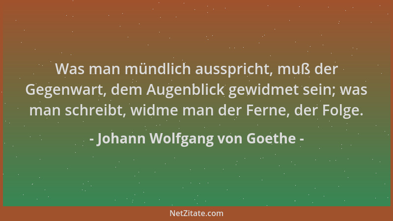 Johann Wolfgang von Goethe - Was man mündlich ausspricht, muß der Gegenwart, dem Augenblick gewidmet sein; was man schreibt...