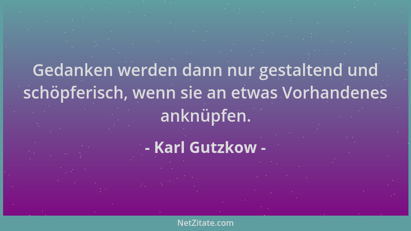 Karl Gutzkow - Gedanken werden dann nur gestaltend und schöpferisch, wenn sie an etwas Vorhandenes anknüpfen....