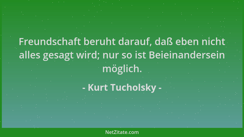 Kurt Tucholsky - Freundschaft beruht darauf, daß eben nicht alles gesagt wird; nur so ist Beieinandersein möglich....
